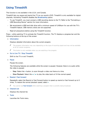 Page 143136137
Using Timeshift
This function is not available in the U.S.A. and Canada.
Timeshift lets you pause and rewind live TV as you would a DVD. Timeshift is only available for digital 
channels. Activating Timeshift disables the Broadcasting option.
 
–To use Timeshift, you must connect a USB recording device to the TV. Refer to the "Formatting a 
USB Recording Device" section for more information.
 
–We recommend a USB hard disk drive with a minimum speed of 5,400rpm for use with the TV's...