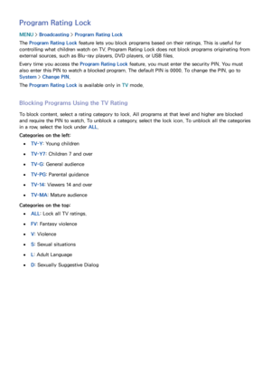 Page 147140141
Program Rating Lock
MENU > Broadcasting  > Program Rating Lock
The Program Rating Lock  feature lets you block programs based on their ratings. This is useful for 
controlling what children watch on TV. Program Rating Lock does not block programs originating from 
external sources, such as Blu-ray players, DVD players, or USB files.
Every time you access the Program Rating Lock  feature, you must enter the security PIN. You must 
also enter this PIN to watch a blocked program. The default PIN is...
