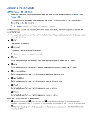 Page 170164
Changing the 3D Mode
MENU > Picture >  3D > 3D Mode
11 Press the 3D button on your remote to start the 3D function, and then select  3D Mode under 
Picture >  3D.
21 Choose from the 3D modes that appear on the screen. The supported 3D Modes may vary 
depending on the 3D content.
 
"
3D Mode is automatically configured for most 3D content.
The following 3D Modes are available. However, mode availability may vary depending on the 3D 
content's format.
 
"
The supported resolutions vary for...