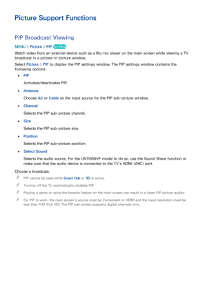 Page 172166
Picture Support Functions
PIP Broadcast Viewing
MENU > Picture >  PIP Try Now
Watch video from an external device such as a Blu-ray player on the main screen while viewing a TV 
broadcast in a picture-in-picture window.
Select  Picture >  PIP to display the PIP settings window. The PIP settings window contains the 
following options: 
 
●PIP
Activates/deactivates PIP.
 
●Antenna
Choose Air  or Cable as the input source for the PIP sub-picture window.
 
●Channel
Selects the PIP sub-picture channel....