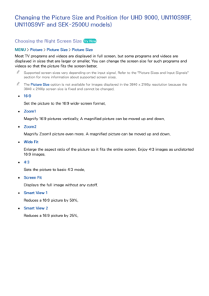 Page 173166167
Changing the Picture Size and Position (for UHD 9000, UN110S9BF, 
UN110S9VF and SEK-2500U models)
Choosing the Right Screen Size Try Now
MENU > Picture >  Picture Size >  Picture Size
Most TV programs and videos are displayed in full screen, but some programs and videos are 
displayed in sizes that are larger or smaller. You can change the screen size for such programs and 
videos so that the picture fits the screen better.   
"
Supported screen sizes vary depending on the input signal. Refer...