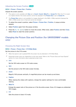 Page 174168
Adjusting the Screen Position Try Now
MENU > Picture >  Picture Size >  Position
Adjusts the screen position.  
"
This option is only available with  Size set to Zoom1, Zoom2, Wide Fit , or Screen Fit . When the TV is tuned 
to a digital channel, the screen position cannot be adjusted if the Picture Size is set to Screen Fit .
 
"The Picture Size option is not available for images displayed in the 3840 x 2160p resolution because the 
3840 x 2160p screen size is fixed and cannot be changed.
11...