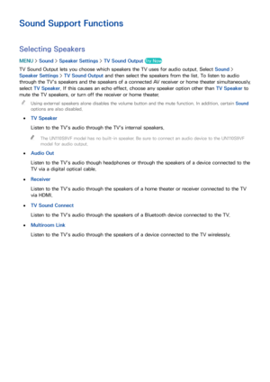 Page 179172173
Sound Support Functions
Selecting Speakers
MENU > Sound >  Speaker Settings  > TV Sound Output  Try Now
TV Sound Output lets you choose which speakers the TV uses for audio output. Select  Sound > 
Speaker Settings  > TV Sound Output  and then select the speakers from the list. To listen to audio 
through the TV's speakers and the speakers of a connected AV receiver or home theater simultaneously, 
select TV Speaker. If this causes an echo effect, choose any speaker option other than  TV...