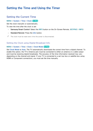 Page 184178
Setting the Time and Using the Timer
Setting the Current Time
MENU > System >  Time > Clock Try Now
Set the clock manually or automatically.
To view the time after the clock is set:
 
–Samsung Smart Control: Select the INFO  button on the On-Screen Remote. (KEYPAD >  INFO)
 
–Standard Remote: Press the Info button.
 
"
The clock must be reset every time the power is disconnected.
Setting the Clock using Digital Broadcast Info
MENU  > System >  Time > Clock > Clock Mode  Try Now
Set Clock Mode  to...