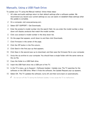 Page 192186
Manually, Using a USB Flash Drive
To update your TV using the Manual method, follow these steps:
11 All video and audio settings return to their default settings after a software update. We 
recommend you record your current settings so you can easily re-establish these settings when 
the update is complete.
21 On a computer, visit www.samsung.com.
31 Select GET SUPPORT > Get Downloads.
41 Enter the product’s model number into the search field. As you enter the model number, a drop 
down will display...