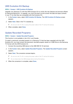 Page 199192193
UHD Evolution Kit Backup
MENU > System >  UHD Evolution Kit Backup
Upgrade your Samsung TV with the 2015 Evolution Kit to unlock the new features and services offered 
by Samsung Electronics. To upgrade, you must first back up and convert the data and apps currently 
in your TV so that they are compatible with the Evolution Kit.
11 In the System menu, select  UHD Evolution Kit Backup. The UHD Evolution Kit Backup  screen 
appears.
21 Select  Start. Data in the TV is backed up.
 
"
Do not turn...