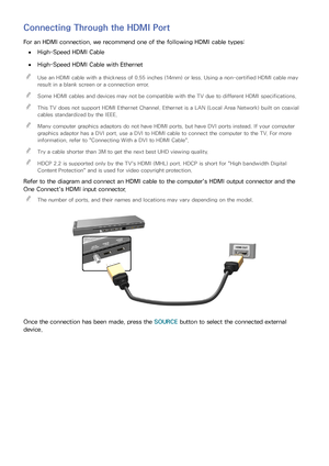 Page 2216
Connecting Through the HDMI Port
For an HDMI connection, we recommend one of the following HDMI cable types:
 
●High-Speed HDMI Cable
 
●High-Speed HDMI Cable with Ethernet
 
"
Use an HDMI cable with a thickness of 0.55 inches (14mm) or less. Using a non-certified HDMI cable may 
result in a blank screen or a connection error.
 
"Some HDMI cables and devices may not be compatible with the TV due to different HDMI specifications.
 
"This TV does not support HDMI Ethernet Channel. Ethernet...