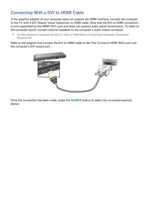 Page 231617
Connecting With a DVI to HDMI Cable
If the graphics adapter of your computer does not support the HDMI interface, connect the computer 
to the TV with a DVI (Digital Visual Interactive) to HDMI cable. Note that the DVI to HDMI connection 
is only supported by the HDMI (DVI) port and does not support audio signal transmission. To listen to 
the computer sound, connect external speakers to the computer’s audio output connector.
 
"
For the resolutions supported by the TV, refer to "Read Before...