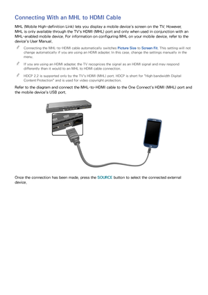 Page 2620
Connecting With an MHL to HDMI Cable
MHL (Mobile High-definition Link) lets you display a mobile device’s screen on the TV. However, 
MHL is only available through the TV's HDMI (MHL) port and only when used in conjunction with an 
MHL-enabled mobile device. For information on configuring MHL on your mobile device, refer to the 
device's User Manual. 
"
Connecting the MHL-to-HDMI cable automatically switches  Picture Size to Screen Fit. This setting will not 
change automatically if you...