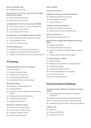 Page 4Using the SOCCER Panel
103 Setting Your Favorite Team
Controlling the TV with Your Voice (for the UHD 9000 
and S9 series models)
104 Using Imperative Voice Control
106  Using Interactive Voice Control
Controlling the TV with Your Voice (for SEK 2500U)
108 Testing Noise Around the TV's Built-in Microphone
109  Using Imperative Voice Control
111  Using Interactive Voice Control
Controlling the TV using Motions ( Motion Control)
113 Testing Ambient Illumination Using the TV Camera
114  Activating...