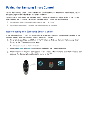 Page 332627
Pairing the Samsung Smart Control
To use the Samsung Smart Control with the TV, you must first pair it to the TV via Bluetooth. To pair 
the Samsung Smart Control to the TV for the first time:
Turn on the TV by pointing the Samsung Smart Control at the remote control sensor of the TV, and 
then pressing the TV button. The TV and Samsung Smart Control pair automatically.
 
"
The Samsung Smart Control can only connect to one TV at a time.
 
"The remote control sensor's location may vary...