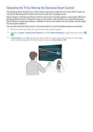 Page 373031
Operating the TV by Moving the Samsung Smart Control
The Samsung Smart Control has a motion sensor (gyro sensor) that lets you control the TV easily by 
moving the Samsung Smart Control and using it much like a cordless mouse.
Place a finger on the Samsung Smart Control's touch pad. A pointer appears on the screen. Move the 
Samsung Smart Control, and pointer moves on the screen in the direction you moved the Samsung 
Smart Control and the same distance. Highlight an item on the screen with the...