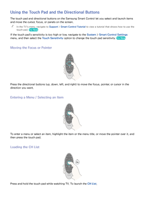 Page 3832
Using the Touch Pad and the Directional Buttons
The touch pad and directional buttons on the Samsung Smart Control let you select and launch items 
and move the cursor, focus, or panels on the screen. 
"
In the TV's menu, navigate to Support >  Smart Control Tutorial to view a tutorial that shows how to use the 
touch pad. Try Now
If the touch pad's sensitivity is too high or low, navigate to the System >  Smart Control Settings 
menu, and then select the Touch Sensitivity  option to...