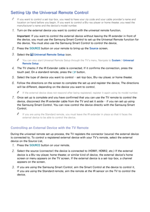 Page 453839
Setting Up the Universal Remote Control
 
"If you want to control a set-top-box, you need to have your zip code and your cable provider's name and 
location on hand before you begin. If you want to control a Blu-ray player or home theater, you need the 
manufacturer's name and the device's model number.
11 Turn on the external device you want to control with the universal remote function.
Important : If you want to control the external device without leaving the IR extender in front...