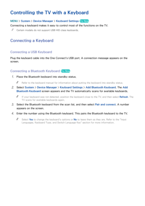 Page 474041
Controlling the TV with a Keyboard
MENU > System >  Device Manager  > Keyboard Settings  Try Now
Connecting a keyboard makes it easy to control most of the functions on the TV.
 
"
Certain models do not support USB HID class keyboards.
Connecting a Keyboard
Connecting a USB Keyboard
Plug the keyboard cable into the One Connect's USB port. A connection message appears on the 
screen.
Connecting a Bluetooth Keyboard Try Now
11 Place the Bluetooth keyboard into standby status.
 
"
Refer to...