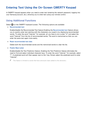 Page 514445
Entering Text Using the On-Screen QWERTY Keypad
A QWERTY keypad appears when you need to enter text (entering the network password, logging into 
your Samsung account, etc.), allowing you to enter text using your remote control.
Using Additional Functions
Select  on the QWERTY keyboard screen. The following options are available:
 
●Recommended text
Enable/disable the Recommended Text feature Enabling the Recommended text feature allows 
you to quickly enter text starting with the characters you...