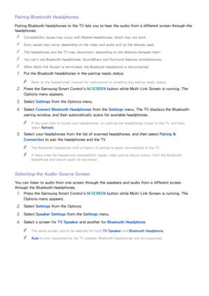 Page 635657
Pairing Bluetooth Headphones
Pairing Bluetooth headphones to the TV lets you to hear the audio from a different screen through the 
headphones.
 
"
Compatibility issues may occur with Mobile headphones, which may not work.
 
"Sync issues may occur, depending on the video and audio and on the devices used.
 
"The headphones and the TV may disconnect, depending on the distance between them.
 
"You can't use Bluetooth headphones, SoundShare and Surround features simultaneously....
