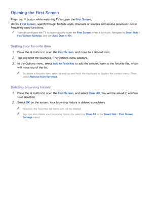 Page 655859
Opening the First Screen
Press the  button while watching TV to open the First Screen.
On the First Screen, search through favorite apps, channels or sources and access previously run or 
frequently used functions.  
"
You can configure the TV to automatically open the First Screen when it turns on. Navigate to Smart Hub  > 
First Screen Settings , and set Auto Start  to On.
Setting your favorite item
11 Press the  button to open the First Screen, and move to a desired item.
21 Tap and hold the...