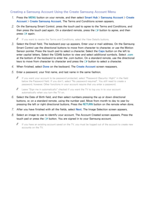 Page 696263
Creating a Samsung Account Using the Create Samsung Account Menu
11 Press the MENU button on your remote, and then select Smart Hub > Samsung Account >  Create 
Account >  Create Samsung Account. The Terms and Conditions screen appears.
21 On the Samsung Smart Control, press the touch pad to agree to the Terms and Conditions, and 
then press the touch pad again. On a standard remote, press the 
E button to agree, and then 
press  E again.
 
"
If you want to reveiw the Terms and Conditions,...