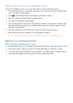 Page 7064
Creating a Samsung Account using a Facebook Account
If you have a Facebook account, you can use the account to create a Samsung account.
11 Press the MENU button on your remote, select Smart Hub > Samsung Account. And then select 
Log In. The Sign In screen appears.
21 Select , and then select  Create with Facebook  on the Sign In screen.
31 Enter your Facebook ID and password and select  Sign In.
41 The Terms and Conditions screen appears.
51 On the Samsung Smart Control press the touch pad to agree...