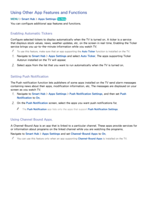 Page 8882
Using Other App Features and Functions
MENU > Smart Hub  > Apps Settings  Try Now
You can configure additional app features and functions.
Enabling Automatic Tickers
Configure selected tickers to display automatically when the TV is turned on. A ticker is a service 
that displays stock values, news, weather updates, etc. on the screen in real-time. Enabling the Ticker 
service brings you up-to-the-minute information while you watch TV.
 
"
To use this feature, make sure that an app supporting the...