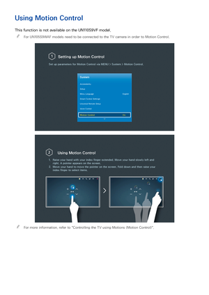 Page 104
Using Motion Control
This function is not available on the UN110S9VF model.
 
"
For UN105S9WAF models need to be connected to the TV camera in order to Motion Control.
Setting up  Motion Control
Set up parameters for Motion Control via  MENU > System >  Motion Control.
System
Accessibility
Setup
Menu Language English
Smart Control Settings
Universal Remote Setup
Voice Control
Motion Control On
Using Motion Control
1.Raise your hand with your index finger extended. Move your hand slowly l\
eft and...