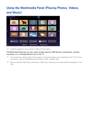 Page 9690
Using the Multimedia Panel (Playing Photos, Videos, 
and Music)
MULTIMEDIA
MOST POPULAR
MY DEVICES
Connect a US... Connect to a...Connect to a... Connect to y...
USB DriveNetwork Device Storage Service
 
"Usability depends on your specific model and local region.
The Multimedia Panel lets you play media content saved on USB devices, smartphones, cameras, 
computers, or in a Storage Service site on the TV.
 
"
You cannot play media content if the content or the storage device is not supported...