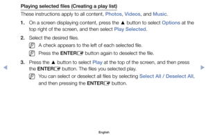 Page 101Playing selected files (Creating a play list)
These	instructions	apply	to	all	content,	Photos,	Videos,	and	Music.
1.	 On	a	screen	displaying	content,	press	the	 ▲	button	to	select	Options	at	the	
top	right	of	the	screen,	and	then	select	Play Selected.
2.	 Select	the	desired	files.
	
NA	check	appears	to	the	left	of	each	selected	file.
	
NPress	the	ENTER E	button	again	to	deselect	the	file.
3.	 Press	the	 ▲	button	to	select	Play	at	the	top	of	the	screen,	and	then	press	
the	ENTER E	button.	The	files	you...