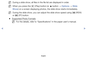 Page 105	
NDuring	a	slide	show,	all	files	in	the	file	list	are	displayed	in	order.
	
NWhen	you	press	the	 ∂	(Play)	button	(or	
▲	button	
→ Options	
→	Slide 
Show)	on	a	screen	displaying	photos,	the	slide	show	starts	immediately.
	
NDuring	the	slide	show,	you	can	adjust	the	slide	show	speed	using	 π	(REW)	
or	 µ 	(FF)	button.
	
●Supported	Photo	Formats
	
NFor	the	details,	refer	to	“Specifications”	in	the	paper	user's	manual.
English
$#  