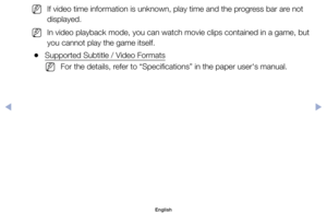 Page 108	
NIf	video	time	information	is	unknown,	play	time	and	the	progress	bar	are	not	
displayed.
	
NIn	video	playback	mode,	you	can	watch	movie	clips	contained	in	a	game,	but	
you	cannot	play	the	game	itself.
	
●Supported	Subtitle	/	Video	Formats
	
NFor	the	details,	refer	to	“Specifications”	in	the	paper	user's	manual.
English
$#  