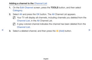 Page 12Adding a channel to the Channel List 
1.	 On	the	Edit Channel	screen,	press	the	TOOLS	button,	and	then	select	 Category.
2.	 Select	All	and	press	the	OK	button.	The	All	Channel	List	appears.
	
NYour	TV	will	display	all	channels,	including	channels	you	deleted	from	the	
Channel List,	in	the	All	Channel	List.
	
NA	gray-colored	channel	indicates	the	channel	has	been	deleted	from	the	
Channel List.
3.	 Select	a	deleted	channel,	and	then	press	the	 {	(Add)	button.
English
00240023  