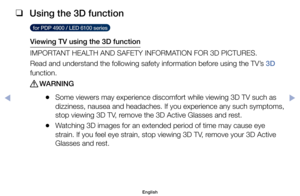 Page 111 
❑
Using the 3D function 
  for PDP 4900 / LED 6100 series  
Viewing TV using the 3D function
IMPORTANT	HEALTH	AND	SAFETY	INFORMATION	FOR	3D	PICTURES.
Read	and	understand	the	following	safety	information	before	using	the	TV’s	3D 
function.
 
[WARNING
	
●Some	viewers	may	experience	discomfort	while	viewing	3D	TV	such	as	
dizziness,	nausea	and	headaches.	If	you	experience	any	such	symptoms,	
stop	viewing	3D	TV,	remove	the	3D	Active	Glasses	and	rest.
	
●Watching	3D	images	for	an	extended	period	of	time	may...