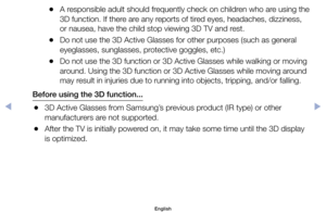 Page 112	
●A	responsible	adult	should	frequently	check	on	children	who	are	using	the	
3D	function.	If	there	are	any	reports	of	tired	eyes,	headaches,	dizziness,	
or	nausea,	have	the	child	stop	viewing	3D	TV	and	rest.
	
●Do	not	use	the	3D	Active	Glasses	for	other	purposes	(such	as	general	
eyeglasses,	sunglasses,	protective	goggles,	etc.)
	
●Do	not	use	the	3D	function	or	3D	Active	Glasses	while	walking	or	moving	
around.	Using	the	3D	function	or	3D	Active	Glasses	while	moving	around	
may	result	in	injuries	due	to...