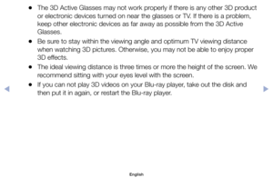 Page 113	
●The	3D	Active	Glasses	may	not	work	properly	if	there	is	any	other	3D	product	
or	electronic	devices	turned	on	near	the	glasses	or	TV.	If	there	is	a	problem,	
keep	other	electronic	devices	as	far	away	as	possible	from	the	3D	Active	
Glasses.
	
●Be	sure	to	stay	within	the	viewing	angle	and	optimum	TV	viewing	distance	
when	watching	3D	pictures.	Otherwise,	you	may	not	be	able	to	enjoy	proper	
3D	effects.
	
●The	ideal	viewing	distance	is	three	times	or	more	the	height	of	the	screen.	We	
recommend	sitting...