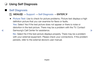 Page 120 
❑
Using Self Diagnosis
 
■
Self Diagnosis
 
O
MENU m 
→  Support 
→ Self Diagnosis 
→ ENTER
E
	
●Picture Test:	Use	to	check	for	picture	problems.	Picture	test	displays	a	high	
definition	picture	that	you	can	examine	for	flaws	or	faults.
Ye s :	Select	Yes	if	the	test	picture	does	not	appear	or	there	is	noise	or	
distortion	in	the	test	picture.	There	may	be	a	problem	with	the	TV.	Contact	
Samsung’s	Call	Center	for	assistance.
No:	Select	No	if	the	test	picture	displays	properly.	There	may	be	a	problem...