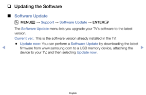 Page 123 
❑
Updating the Software
 
■
Software Update
 
O
MENU m 
→  Support 
→ Software Update 
→ ENTER
E
The	Software Update	menu	lets	you	upgrade	your	TV’s	software	to	the	latest	
version.
Current ver.:	This	is	the	software	version	already	installed	in	the	TV.
	
●Update now:	You	can	perform	a	Software Update	by	downloading	the	latest	
firmware	from	www.samsung.com	to	a	USB	memory	device,	attaching	the	
device	to	your	TV,	and	then	selecting	Update now.
English
$#  