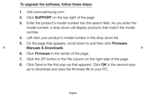 Page 124To upgrade the software, follow these steps:
1. 	 Visit	www.samsung.com.
2. 	 Click	SUPPORT	on	the	top	right	of	the	page.
3. 	 Enter	the	product's	model	number	into	the	search	field.	As	you	enter	the	 model	number,	a	drop	down	will	display	products	that	match	the	model	
number.
4. 	 Left	click	your	product's	model	number	in	the	drop	down	list.
5. 	 On	the	page	that	appears,	scroll	down	to	and	then	click	Firmware  Manuals & Downloads.
6. 	 Click	Firmware	in	the	center	of	the	page.
7. 	 Click	the...