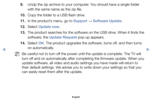 Page 1259. 	 Unzip	the	zip	archive	to	your	computer.	You	should	have	a	single	folder	with	the	same	name	as	the	zip	file.
10. 		Copy	the	folder	to	a	USB	flash	drive.
11. 	In	the	product’s	menu,	go	to	Support	 →	Software Update.
12. 	Select	Update now.
13. 	The	product	searches	for	the	software	on	the	USB	drive.	When	it	finds	the 	
software,	the	Update Request	pop-up	appears.
14. 	Select	OK.	The	product	upgrades	the	software,	turns	off,	and	then	turns	 on	automatically.
	
NBe	careful	not	to	turn	off	the	power...