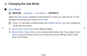 Page 126 
❑
Changing the Use Mode
 
■
Use Mode
 
O
MENU m 
→  Support 
→ Use Mode 
→ ENTER
E
Select	the	Use Mode	suitable	for	the	location	in	which	you	will	use	the	TV.	We	
strongly	recommend	you	select	Home Use.
	
NIf	your	TV	has	been	unintentionally	set	to	Store Demo,	you	can	change	the	
mode	with	this	option.
	
●Home Use:	Home Use	is	the	default	setting.
	
●Store Demo:	Store Demo	is	for	retail	environments	only.	If	you	select	Store 
Demo,	some	functions	will	not	work	and	the	picture	settings	will	be	reset...