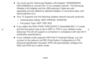 Page 130	
●You	must	use	the	“Samsung	Wireless	LAN	Adapter”	(WIS09ABGNX,	
WIS12ABGNX)	to	connect	the	TV	to	a	wireless	network.	The	Samsung	
Wireless	LAN	Adapter	and	the	USB	extension	Cable	are	sold	
separately	and	are	offered	by	selected	retailers,	E-commerce	sites,	and	
SamsungParts.com.
	
●Your	TV	supports	only	the	following	wireless	network	security	protocols.
	
–Authentication	Mode:	WEP,	WPAPSK,	WPA2PSK
	
–Encryption	Type:	WEP,	TKIP,	AES
	
●If	you	select	the	HIGH	PURE	THROUGHPUT	(Greenfield)	802.11n	mode	
and...