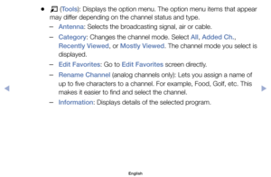 Page 14	
●T 	(Tools):	Displays	the	option	menu.	The	option	menu	items	that	appear	
may	differ	depending	on	the	channel	status	and	type.
	
–Antenna:	Selects	the	broadcasting	signal,	air	or	cable.
	
–Category:	Changes	the	channel	mode.	Select	All,	Added Ch.,	
Recently Viewed,	or	Mostly Viewed.	The	channel	mode	you	select	is	
displayed.
	
–Edit Favorites:	Go	to	Edit Favorites	screen	directly.
	
–Rename Channel	(analog	channels	only):	Lets	you	assign	a	name	of	
up	to	five	characters	to	a	channel.	For	example,	Food,...