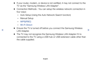 Page 131	
●If	your	router,	modem,	or	device	is	not	certified,	it	may	not	connect	to	the	
TV	via	the	“Samsung	Wireless	LAN	Adapter”.
	
●Connection	Methods	:	You	can	setup	the	wireless	network	connection	in	
four	ways:
	
–Auto	Setup	(Using	the	Auto	Network	Search	function)
	
–Manual	Setup
	
–WPS(PBC)
	
–Wi-Fi Direct
	
●Ensure	the	TV	is	turned	off	before	you	connect	the	Samsung	Wireless	
LAN	Adapter.
	
●The	TV	may	not	recognize	the	Samsung	Wireless	LAN	Adapter	if	it	is	
connected	to	the	TV	using	a	USB	hub	or	USB...