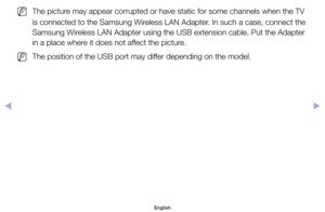 Page 133	
NThe	picture	may	appear	corrupted	or	have	static	for	some	channels	when	the	TV	
is	connected	to	the	Samsung	Wireless	LAN	Adapter.	In	such	a	case,	connect	the	
Samsung	Wireless	LAN	Adapter	using	the	USB	extension	cable.	Put	the	Adapter	
in	a	place	where	it	does	not	affect	the	picture.
	
NThe	position	of	the	USB	port	may	differ	depending	on	the	model.
English
◀ ▶ 