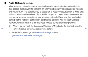 Page 135 
■
Auto Network Setup 
Most	wireless	networks	have	an	optional	security	system	that	requires	devices	
that	access	the	network	to	transmit	an	encrypted	security	code	called	an	Access	
or	Security 	Key. 	The 	Security 	Key 	is 	based 	on 	a 	Pass 	Phrase, 	typically 	a 	word 	or 	a	
series	of	letters	and	numbers	of	a	specified	length	you	were	asked	to	enter	when	
you	set	up	wireless	security	for	your	wireless	network.	If	you	use	this	method	of	
setting	up	the	network	connection,	and	have	a	Security	Key...