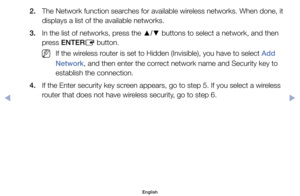 Page 1362.	 The	Network	function	searches	for	available	wireless	networks.	When	done,	it	displays	a	list	of	the	available	networks.
3.	 In	the	list	of	networks,	press	the	 ▲/▼	buttons	to	select	a	network,	and	then	
press	ENTER E	button.
	
NIf	the	wireless	router	is	set	to	Hidden	(Invisible),	you	have	to	select	Add 
Network,	and	then	enter	the	correct	network	name	and	Security	key	to	
establish	the	connection.
4.	 If	the	Enter	security	key	screen	appears,	go	to	step	5.	If	you	select	a	wireless	 router	that	does...