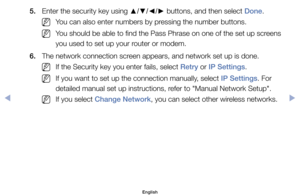 Page 1375.	 Enter	the	security	key	using	▲/▼/◄/►	buttons,	and	then	select	Done.
	
NYou	can	also	enter	numbers	by	pressing	the	number	buttons.
	
NYou	should	be	able	to	find	the	Pass	Phrase	on	one	of	the	set	up	screens	
you	used	to	set	up	your	router	or	modem.
6.	 The	network	connection	screen	appears,	and	network	set	up	is	done.
	
NIf	the	Security	key	you	enter	fails,	select	Retry	or	IP Settings.
	
NIf	you	want	to	set	up	the	connection	manually,	select	IP Settings.	For	
detailed	manual	set	up	instructions,	refer...