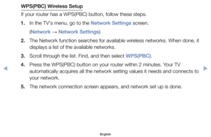 Page 138WPS(PBC) Wireless Setup
If	your	router	has	a	WPS(PBC)	button,	follow	these	steps.
1.	 In	the	TV's	menu,	go	to	the	Network Settings	screen.	
	( Network	
→	Network Settings)
2.	 The	Network	function	searches	for	available	wireless	networks.	When	done,	it	 displays	a	list	of	the	available	networks.
3.	 Scroll	through	the	list.	Find,	and	then	select	WPS(PBC).
4.	 Press	the	WPS(PBC)	button	on	your	router	within	2	minutes.	Your	TV	 automatically	acquires	all	the	network	setting	values	it	needs	and	connects...