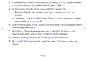 Page 1404. 	 If	the	Enter	security	key	screen	appears,	go	to	step	5.	If	you	select	a	wireless	router	that	does	not	have	wireless	security,	go	to	step	7.
5. 	 To	set	wireless	security	for	the	router,	enter	the	Security	Key.
	
–Enter	the	Security	Key	using	the	keyboard	pop-up	screen	and	your	
remote.
	
–You	should	be	able	to	find	the	Pass	Phrase	on	one	of	the	set	up	screens	
you	used	to	set	up	your	router.
6. 	 When	finished,	select	Done.	The	network	connection	screen	appears	and	the	 verification	process	starts....