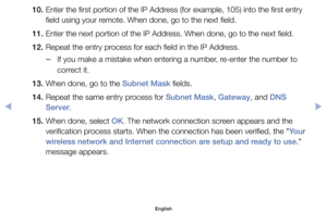 Page 14110. 	Enter	the	first	portion	of	the	IP	Address	(for	example,	105)	into	the	first	entry	field	using	your	remote.	When	done,	go	to	the	next	field.
11. 	Enter	the	next	portion	of	the	IP	Address.	When	done,	go	to	the	next	field.
12. 	Repeat	the	entry	process	for	each	field	in	the	IP	Address.
	
–If	you	make	a	mistake	when	entering	a	number,	re-enter	the	number	to	
correct	it.
13. 	When	done,	go	to	the	Subnet Mask	fields.
14. 	Repeat	the	same	entry	process	for	Subnet Mask,	Gateway,	and	DNS  Server.
15. 	When...