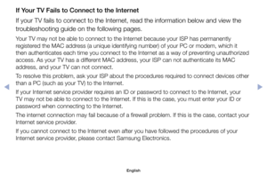 Page 142If Your TV Fails to Connect to the Internet
If	your	TV	fails	to	connect	to	the	Internet,	read	the	information	below	and	view	the	
troubleshooting	guide	on	the	following	pages.
Your	TV	may	not	be	able	to	connect	to	the	Internet	because	your	ISP	has	permanently	
registered	the	MAC	address	(a	unique	identifying	number)	of	your	PC	or	modem,	which	it	
then	authenticates	each	time	you	connect	to	the	Internet	as	a	way	of	preventing	unauthorized	
access.	As	your	TV	has	a	different	MAC	address,	your	ISP	can	not...